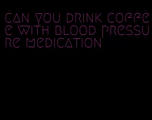 can you drink coffee with blood pressure medication