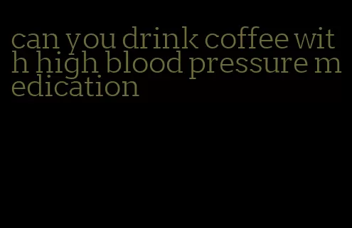 can you drink coffee with high blood pressure medication