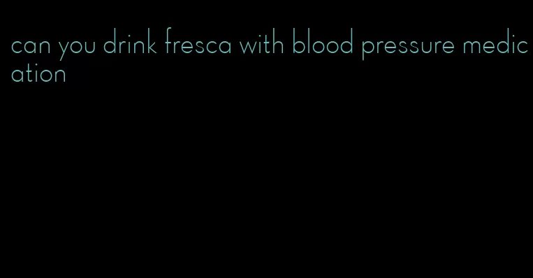 can you drink fresca with blood pressure medication