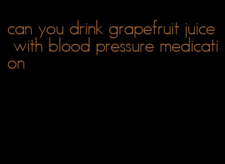 can you drink grapefruit juice with blood pressure medication