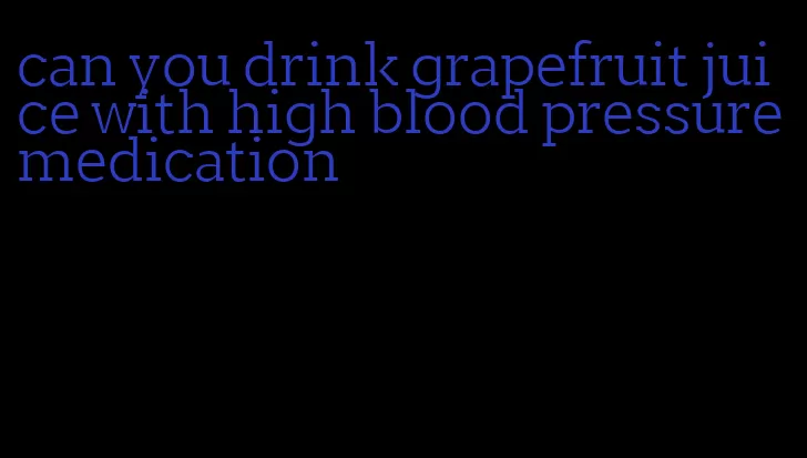 can you drink grapefruit juice with high blood pressure medication