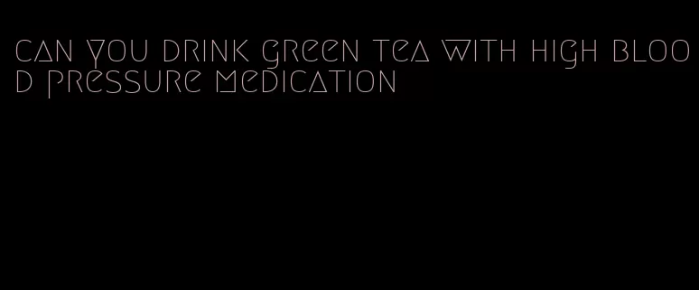 can you drink green tea with high blood pressure medication