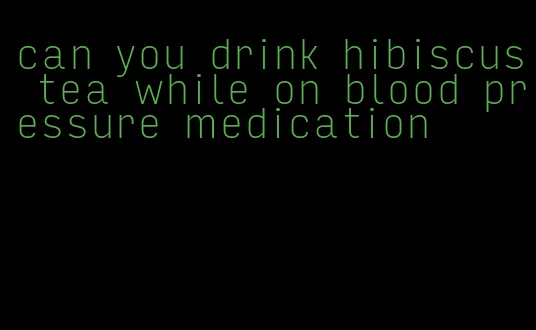 can you drink hibiscus tea while on blood pressure medication