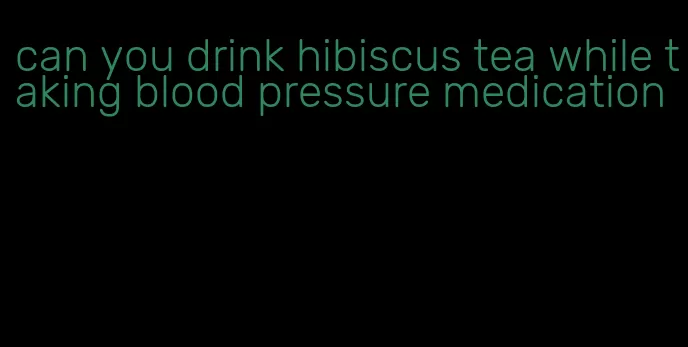can you drink hibiscus tea while taking blood pressure medication