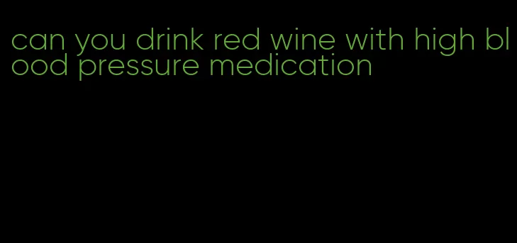 can you drink red wine with high blood pressure medication