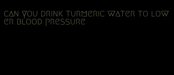 can you drink turmeric water to lower blood pressure
