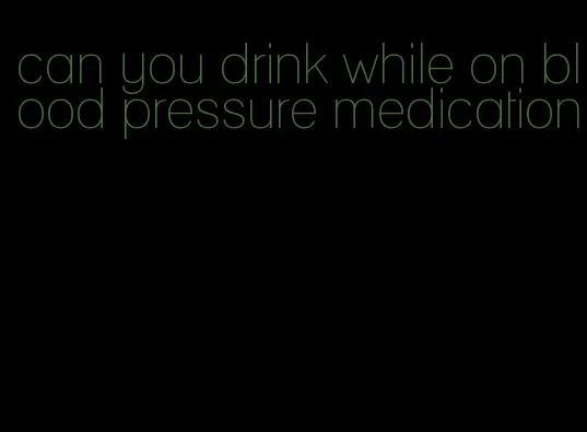 can you drink while on blood pressure medication