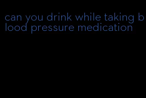 can you drink while taking blood pressure medication