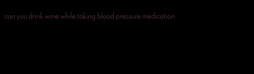 can you drink wine while taking blood pressure medication