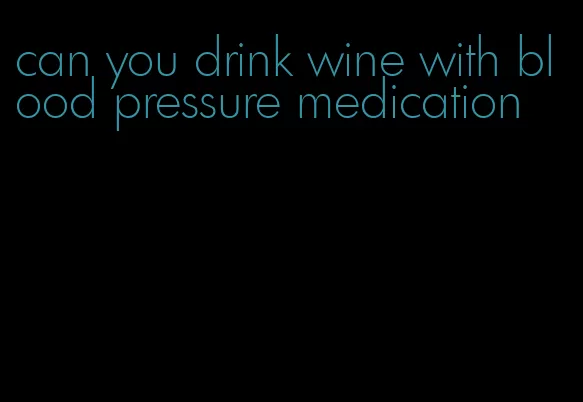 can you drink wine with blood pressure medication
