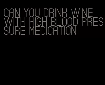 can you drink wine with high blood pressure medication