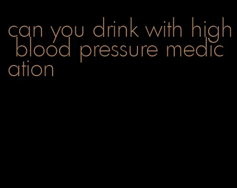 can you drink with high blood pressure medication