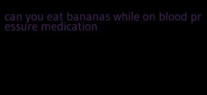 can you eat bananas while on blood pressure medication