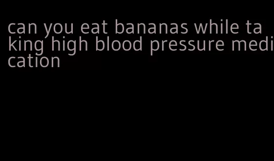 can you eat bananas while taking high blood pressure medication