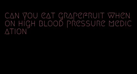 can you eat grapefruit when on high blood pressure medication