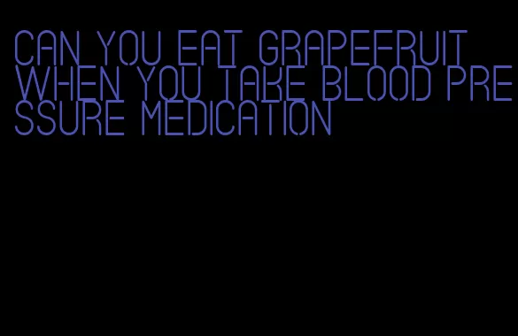 can you eat grapefruit when you take blood pressure medication
