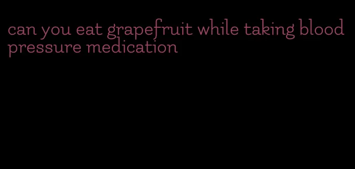 can you eat grapefruit while taking blood pressure medication