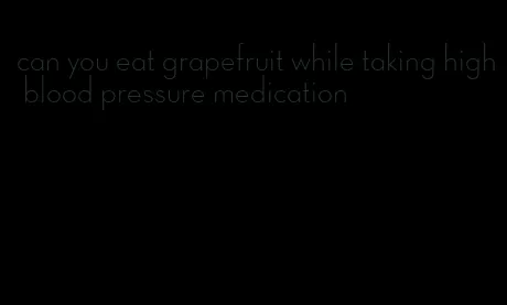 can you eat grapefruit while taking high blood pressure medication