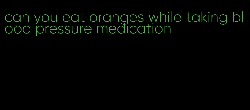 can you eat oranges while taking blood pressure medication