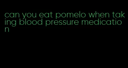 can you eat pomelo when taking blood pressure medication