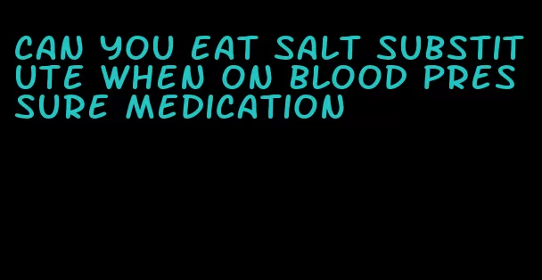 can you eat salt substitute when on blood pressure medication