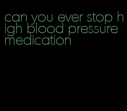 can you ever stop high blood pressure medication