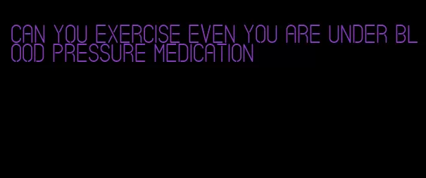 can you exercise even you are under blood pressure medication