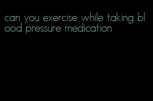 can you exercise while taking blood pressure medication