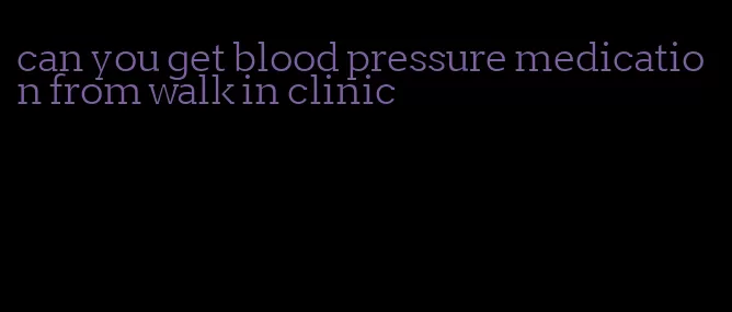 can you get blood pressure medication from walk in clinic