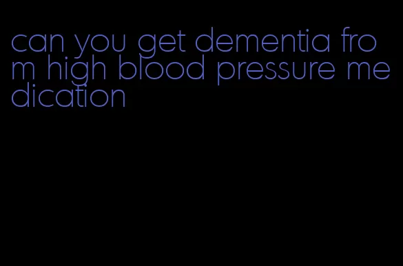can you get dementia from high blood pressure medication