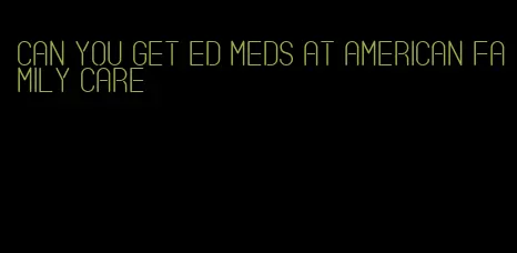 can you get ed meds at american family care