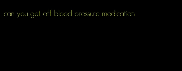 can you get off blood pressure medication