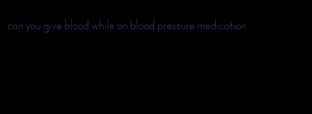 can you give blood while on blood pressure medication