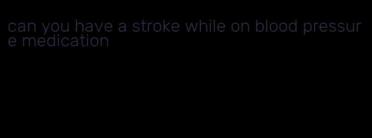 can you have a stroke while on blood pressure medication
