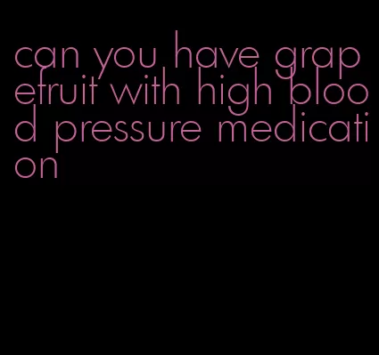 can you have grapefruit with high blood pressure medication