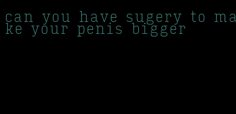 can you have sugery to make your penis bigger