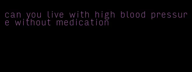 can you live with high blood pressure without medication