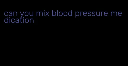 can you mix blood pressure medication