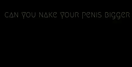 can you nake your penis bigger