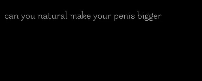 can you natural make your penis bigger