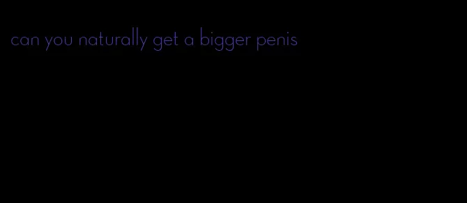 can you naturally get a bigger penis