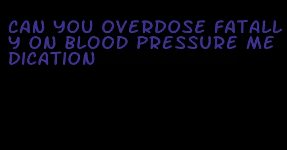 can you overdose fatally on blood pressure medication