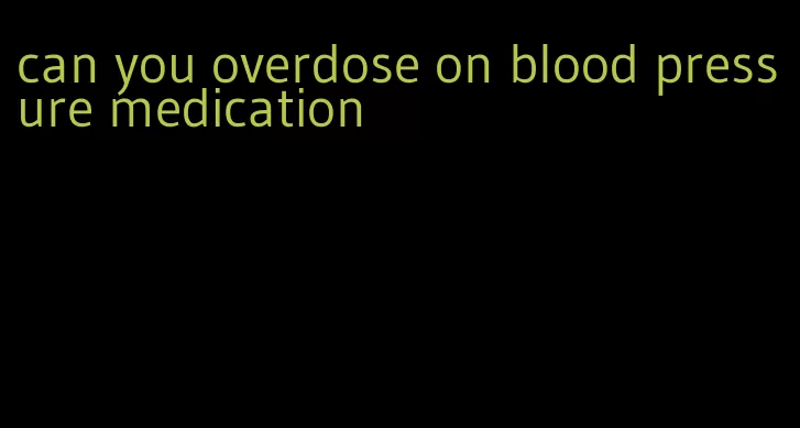 can you overdose on blood pressure medication