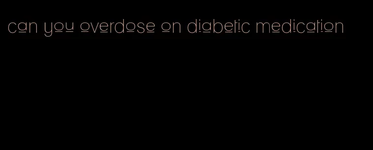 can you overdose on diabetic medication