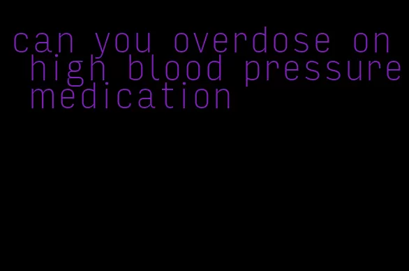 can you overdose on high blood pressure medication