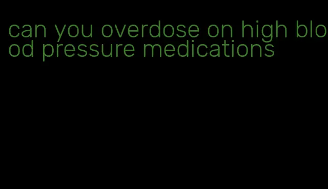 can you overdose on high blood pressure medications