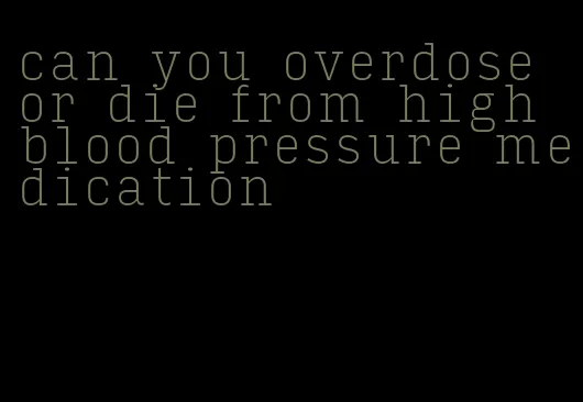 can you overdose or die from high blood pressure medication