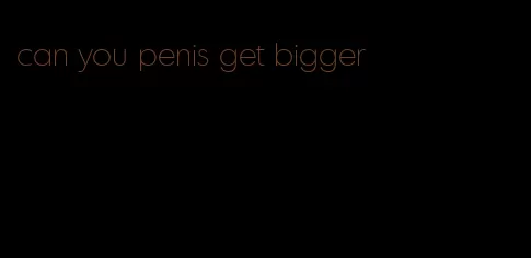 can you penis get bigger