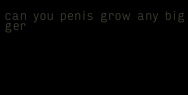 can you penis grow any bigger