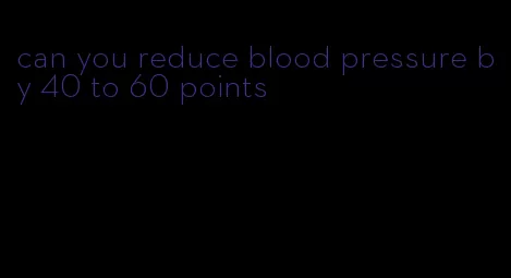 can you reduce blood pressure by 40 to 60 points